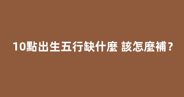 10點出生五行缺什麼 該怎麼補？